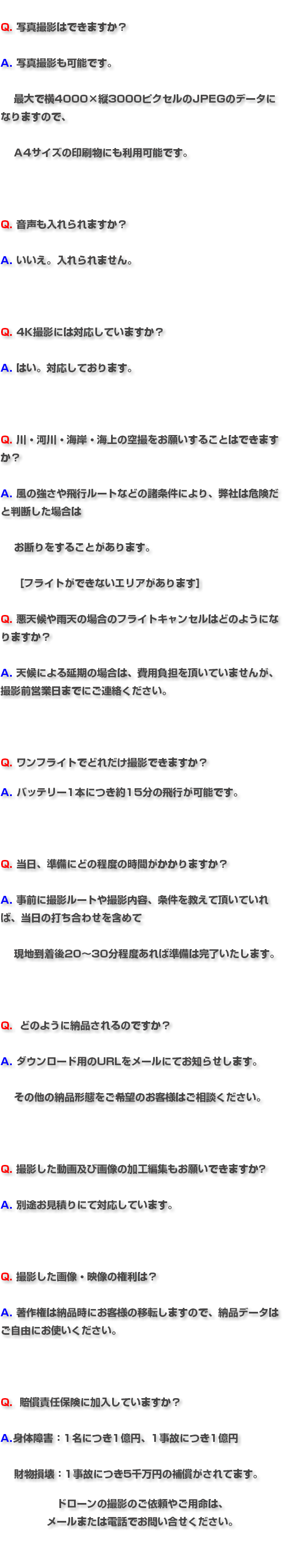 &nbsp;Q. 写真撮影はできますか？ A. 写真撮影も可能です。 最大で横4000×縦3000ピクセルのJPEGのデータになりますので、 A4サイズの印刷物にも利用可能です。 Q. 音声も入れられますか？ A. いいえ。入れられません。 Q. 4K撮影には対応していますか？ A. はい。対応しております。 Q. 川・河川・海岸・海上の空撮をお願いすることはできますか？ A. 風の強さや飛行ルートなどの諸条件により、弊社は危険だと判断した場合は お断りをすることがあります。 ［フライトができないエリアがあります］ Q. 悪天候や雨天の場合のフライトキャンセルはどのようになりますか？ A. 天候による延期の場合は、費用負担を頂いていませんが、撮影前営業日までにご連絡ください。 Q. ワンフライトでどれだけ撮影できますか？ A. バッテリー1本につき約15分の飛行が可能です。 Q. 当日、準備にどの程度の時間がかかりますか？ A. 事前に撮影ルートや撮影内容、条件を教えて頂いていれば、当日の打ち合わせを含めて 現地到着後20～30分程度あれば準備は完了いたします。 Q. どのように納品されるのですか？ A. ダウンロード用のURLをメールにてお知らせします。 その他の納品形態をご希望のお客様はご相談ください。 Q. 撮影した動画及び画像の加工編集もお願いできますか? A. 別途お見積りにて対応しています。 Q. 撮影した画像・映像の権利は？ A. 著作権は納品時にお客様の移転しますので、納品データはご自由にお使いください。 Q. 賠償責任保険に加入していますか？ A.身体障害：1名につき1億円、1事故につき1億円 財物損壊：1事故につき5千万円の補償がされてます。 ドローンの撮影のご依頼やご用命は、 メールまたは電話でお問い合せください。 
